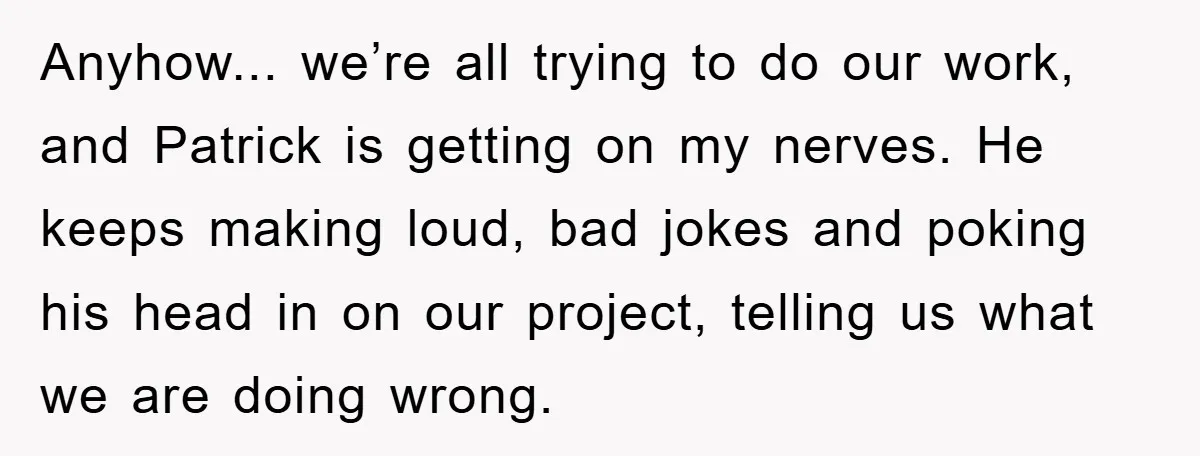 Anyhow... we’re all trying to do our work, and Patrick is getting on my nerves. He keeps making loud, bad jokes and poking his head in on our project, telling...