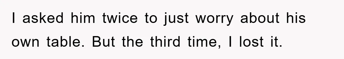 I asked him twice to just worry about his own table. But the third time, I lost it.