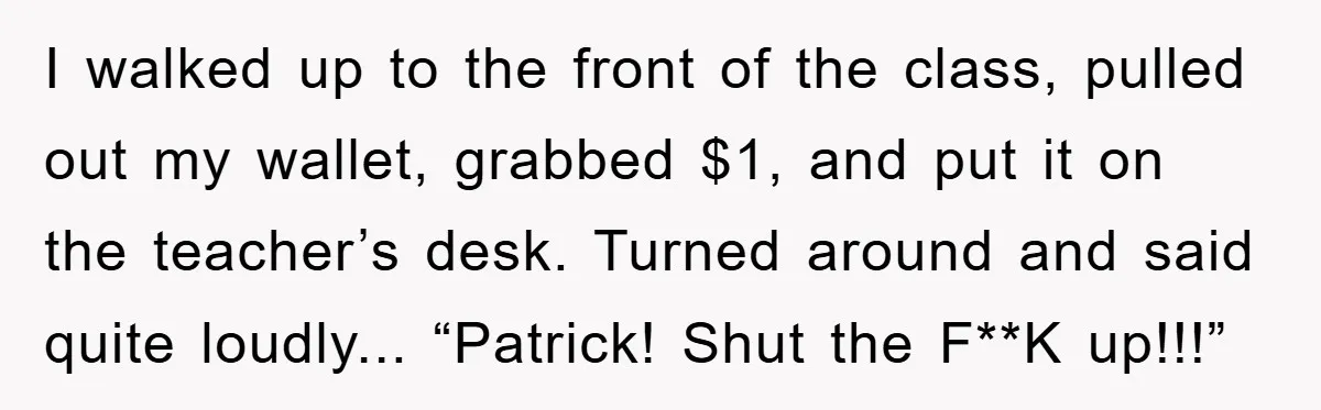 I walked up to the front of the class, pulled out my wallet, grabbed $1, and put it on the teacher’s desk. Turned around and said quite loudly... “Patrick! Shut...