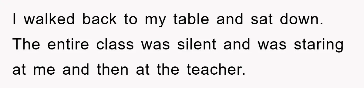 I walked back to my table and sat down. The entire class was silent and was staring at me and then at the teacher.
