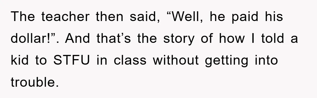The teacher then said, “Well, he paid his dollar!”. And that’s the story of how I told a kid to STFU in class without getting into trouble.