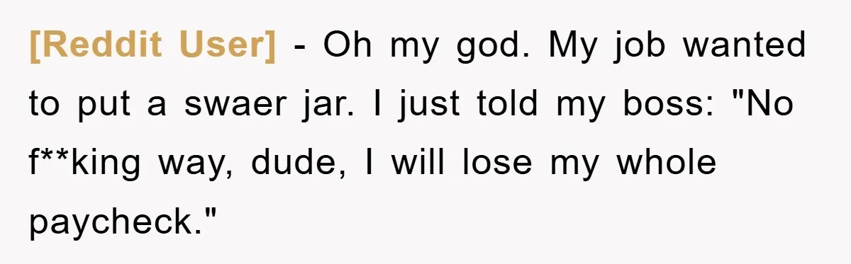 [Reddit User] − Oh my god. My job wanted to put a swaer jar. I just told my boss: "No f**king way, dude, I will lose my whole paycheck."