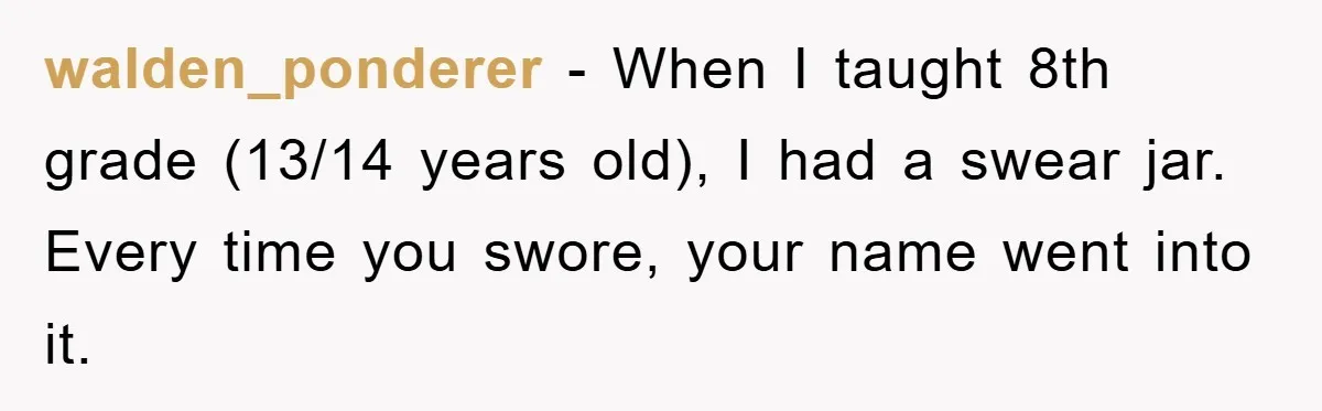 walden_ponderer − When I taught 8th grade (13/14 years old), I had a swear jar. Every time you swore, your name went into it.