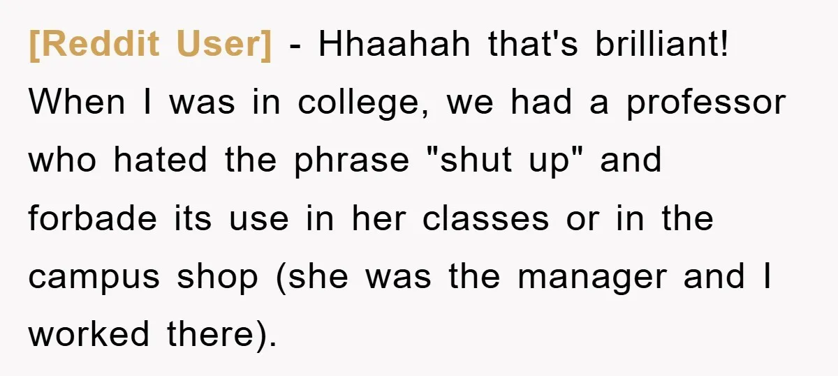 [Reddit User] − Hhaahah that's brilliant! When I was in college, we had a professor who hated the phrase "shut up" and forbade its use in her classes or in...