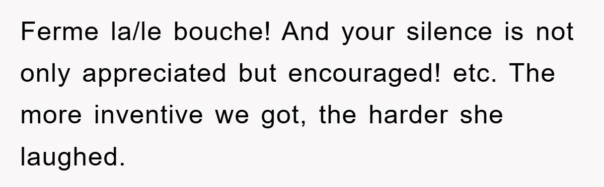 Ferme la/le bouche! And your silence is not only appreciated but encouraged! etc. The more inventive we got, the harder she laughed.