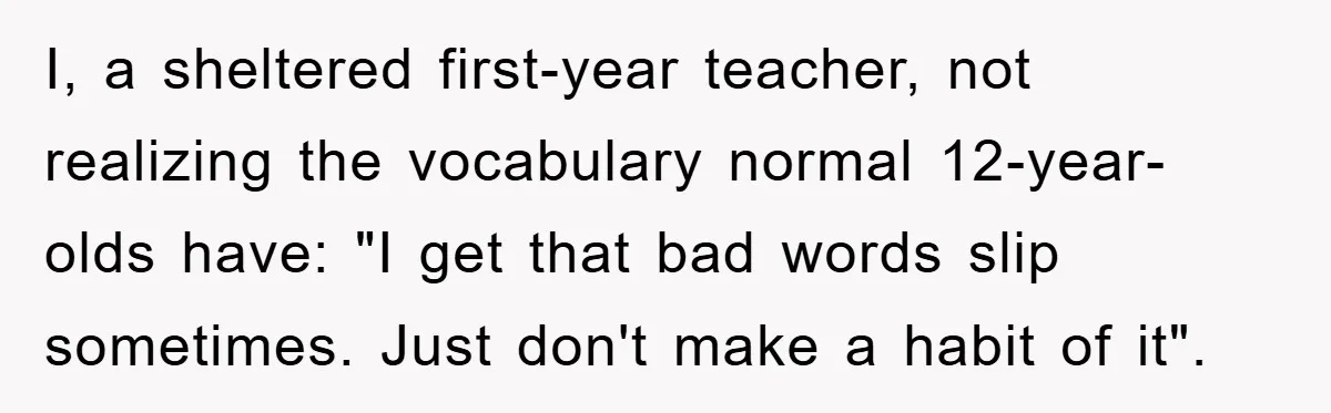I, a sheltered first-year teacher, not realizing the vocabulary normal 12-year-olds have: "I get that bad words slip sometimes. Just don't make a habit of it".