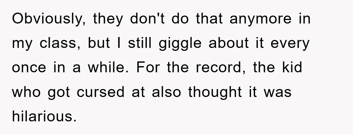 Obviously, they don't do that anymore in my class, but I still giggle about it every once in a while. For the record, the kid who got cursed at also...