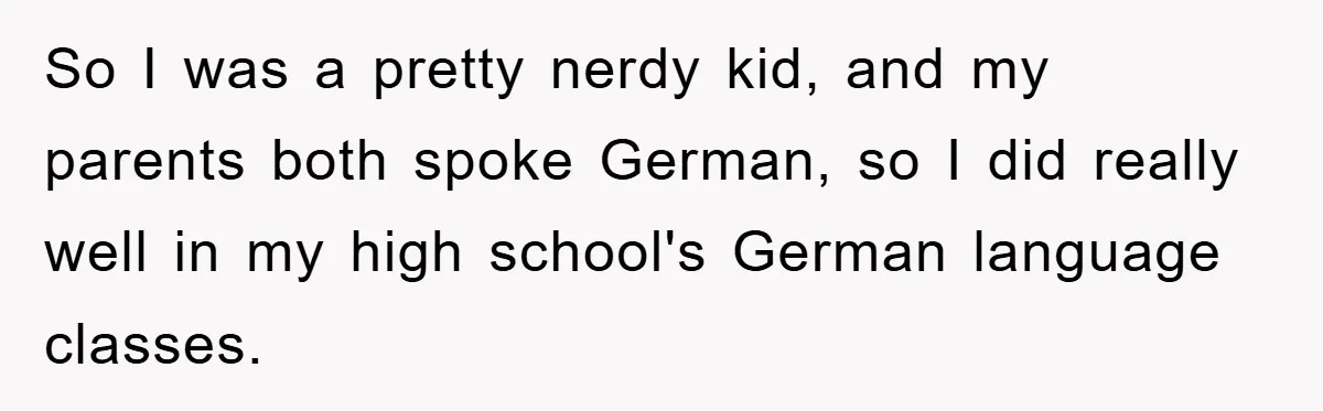 So I was a pretty nerdy kid, and my parents both spoke German, so I did really well in my high school's German language classes.