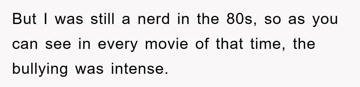But I was still a nerd in the 80s, so as you can see in every movie of that time, the bullying was intense.