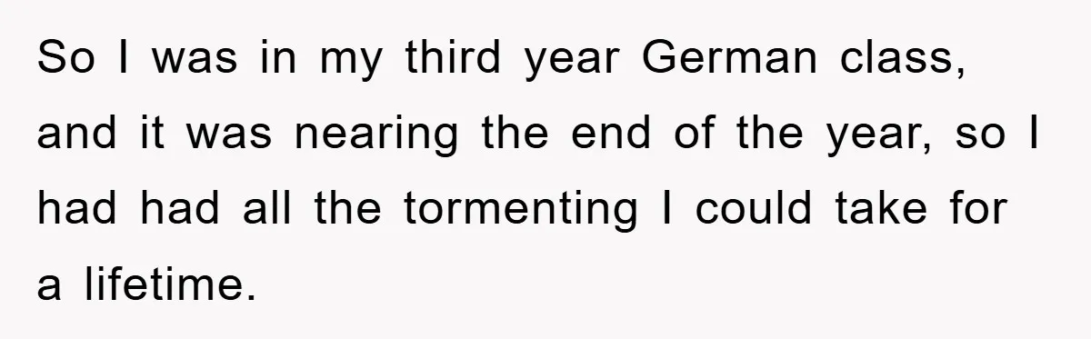 So I was in my third year German class, and it was nearing the end of the year, so I had had all the tormenting I could take for a...