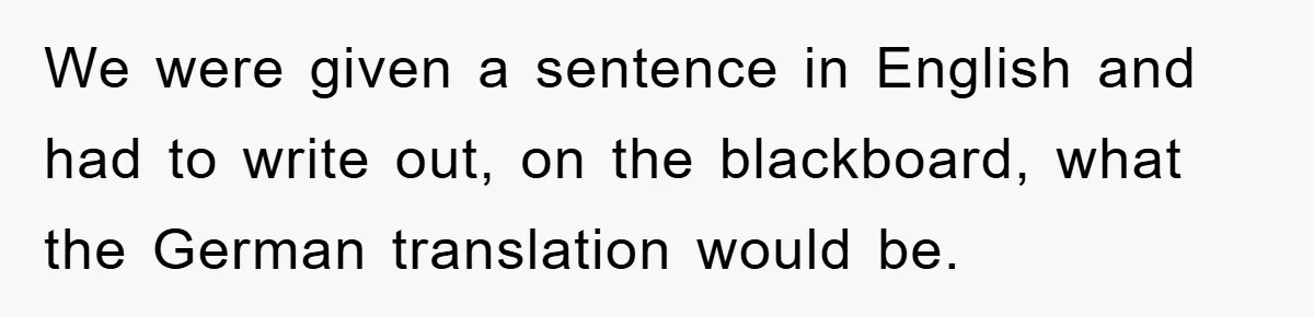 We were given a sentence in English and had to write out, on the blackboard, what the German translation would be.