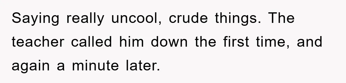 Saying really uncool, crude things. The teacher called him down the first time, and again a minute later.