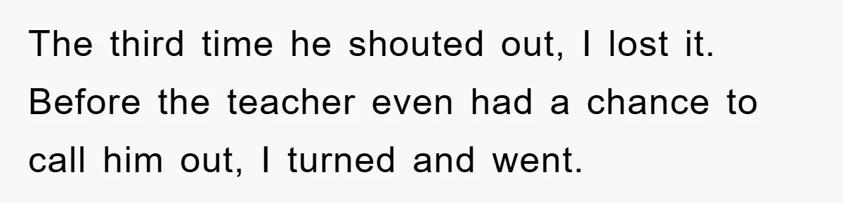 The third time he shouted out, I lost it. Before the teacher even had a chance to call him out, I turned and went.