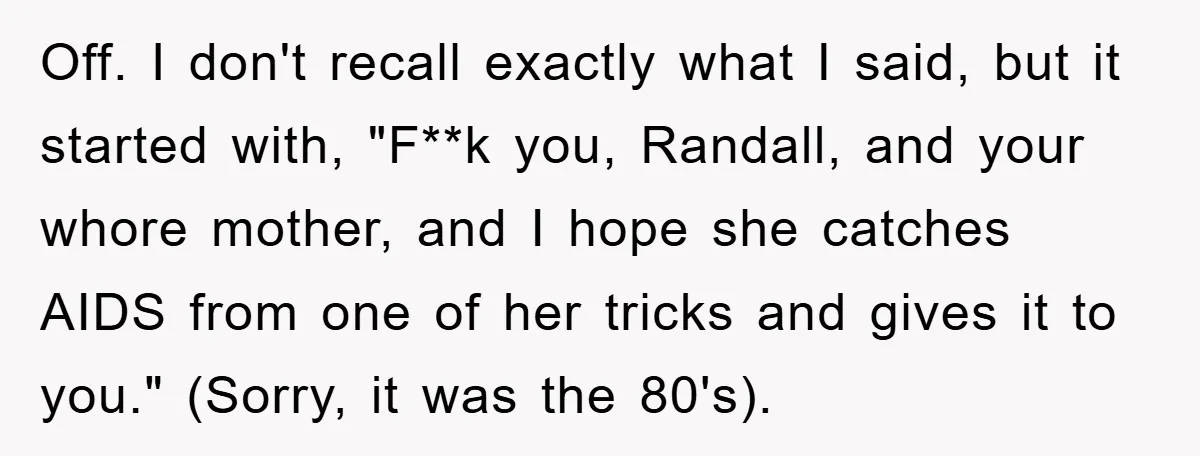 Off. I don't recall exactly what I said, but it started with, "F**k you, Randall, and your whore mother, and I hope she catches AIDS from one of her tricks...