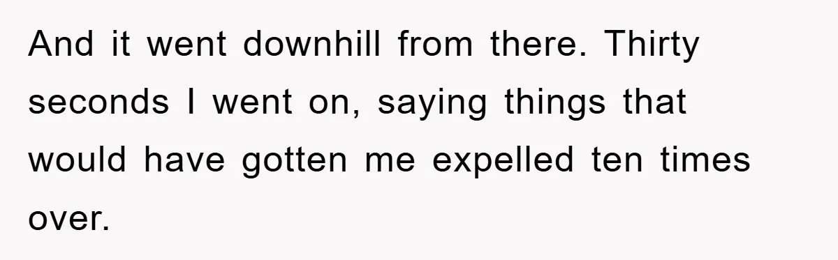And it went downhill from there. Thirty seconds I went on, saying things that would have gotten me expelled ten times over.