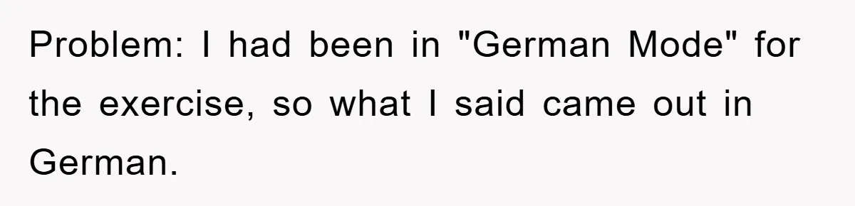 Problem: I had been in "German Mode" for the exercise, so what I said came out in German.