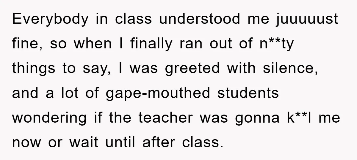 Everybody in class understood me juuuuust fine, so when I finally ran out of n**ty things to say, I was greeted with silence, and a lot of gape-mouthed students wondering...