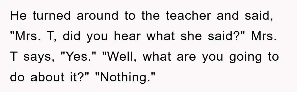 He turned around to the teacher and said, "Mrs. T, did you hear what she said?" Mrs. T says, "Yes." "Well, what are you going to do about it?" "Nothing."