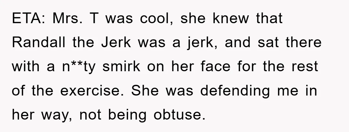 ETA: Mrs. T was cool, she knew that Randall the Jerk was a jerk, and sat there with a n**ty smirk on her face for the rest of the exercise....