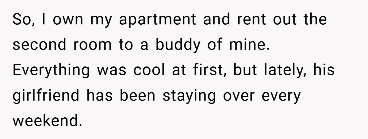 So, I own my apartment and rent out the second room to a buddy of mine. Everything was cool at first, but lately, his girlfriend has been staying over every...