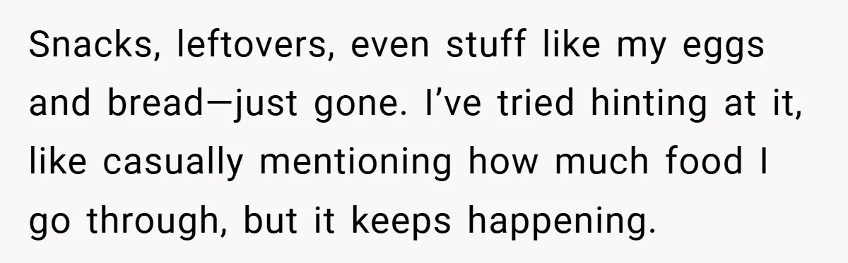Snacks, leftovers, even stuff like my eggs and bread—just gone. I’ve tried hinting at it, like casually mentioning how much food I go through, but it keeps happening.