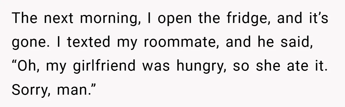 The next morning, I open the fridge, and it’s gone. I texted my roommate, and he said, “Oh, my girlfriend was hungry, so she ate it. Sorry, man.”