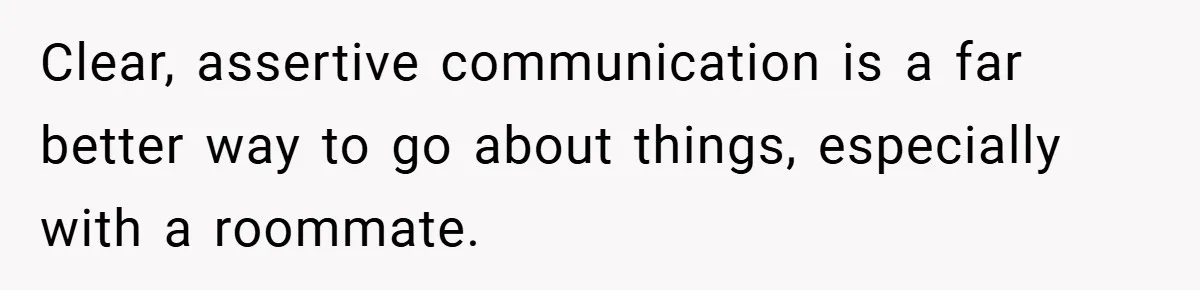 Clear, assertive communication is a far better way to go about things, especially with a roommate.