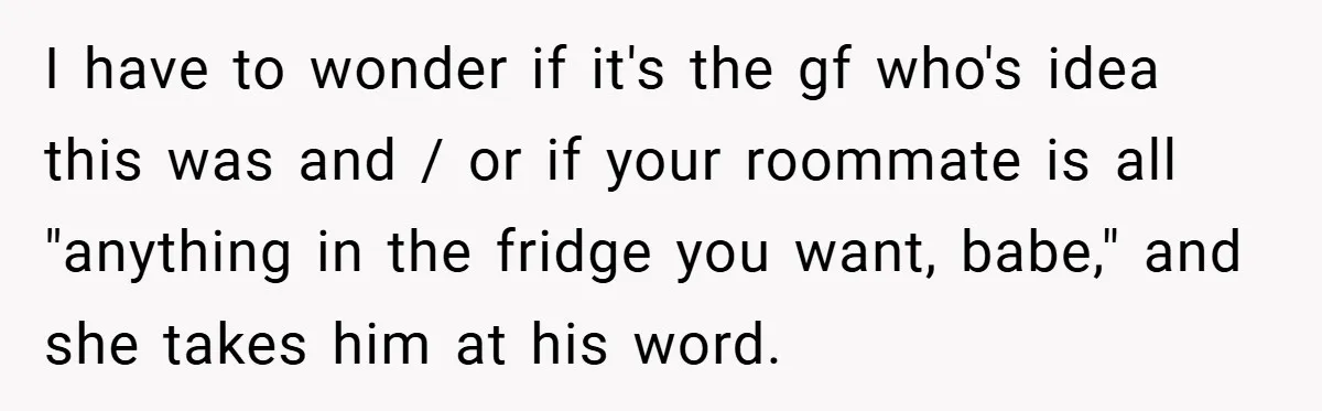 I have to wonder if it's the gf who's idea this was and / or if your roommate is all "anything in the fridge you want, babe," and she takes...
