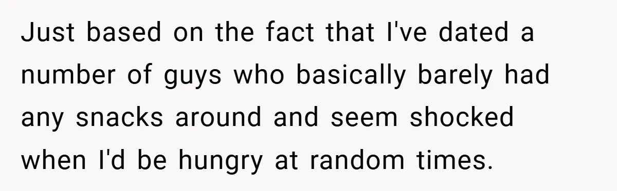 Just based on the fact that I've dated a number of guys who basically barely had any snacks around and seem shocked when I'd be hungry at random times.