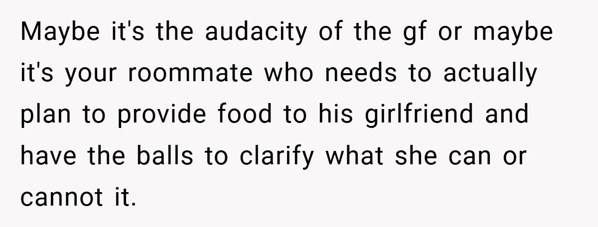 Maybe it's the audacity of the gf or maybe it's your roommate who needs to actually plan to provide food to his girlfriend and have the balls to clarify what...