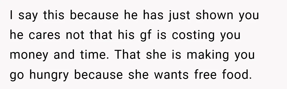 I say this because he has just shown you he cares not that his gf is costing you money and time. That she is making you go hungry because she...