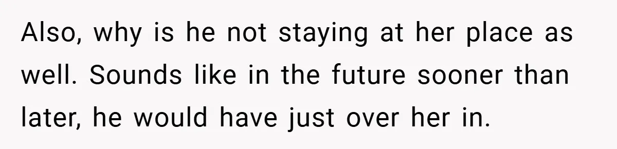 Also, why is he not staying at her place as well. Sounds like in the future sooner than later, he would have just over her in.