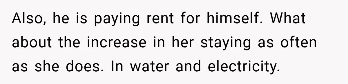 Also, he is paying rent for himself. What about the increase in her staying as often as she does. In water and electricity.