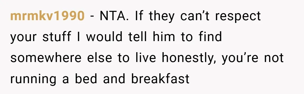 mrmkv1990 − NTA. If they can’t respect your stuff I would tell him to find somewhere else to live honestly, you’re not running a bed and breakfast