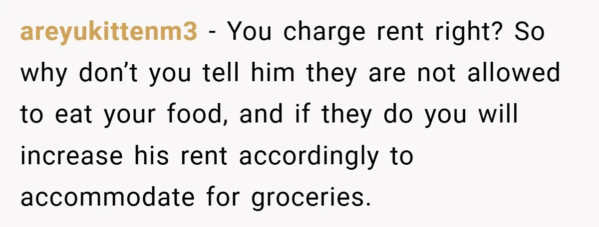 areyukittenm3 − You charge rent right? So why don’t you tell him they are not allowed to eat your food, and if they do you will increase his rent accordingly...
