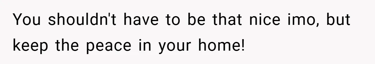 You shouldn't have to be that nice imo, but keep the peace in your home!