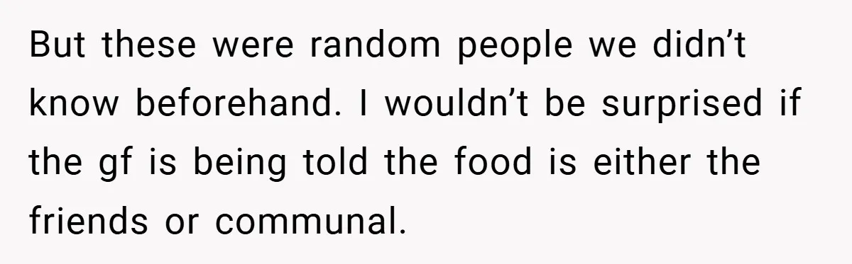 But these were random people we didn’t know beforehand. I wouldn’t be surprised if the gf is being told the food is either the friends or communal.