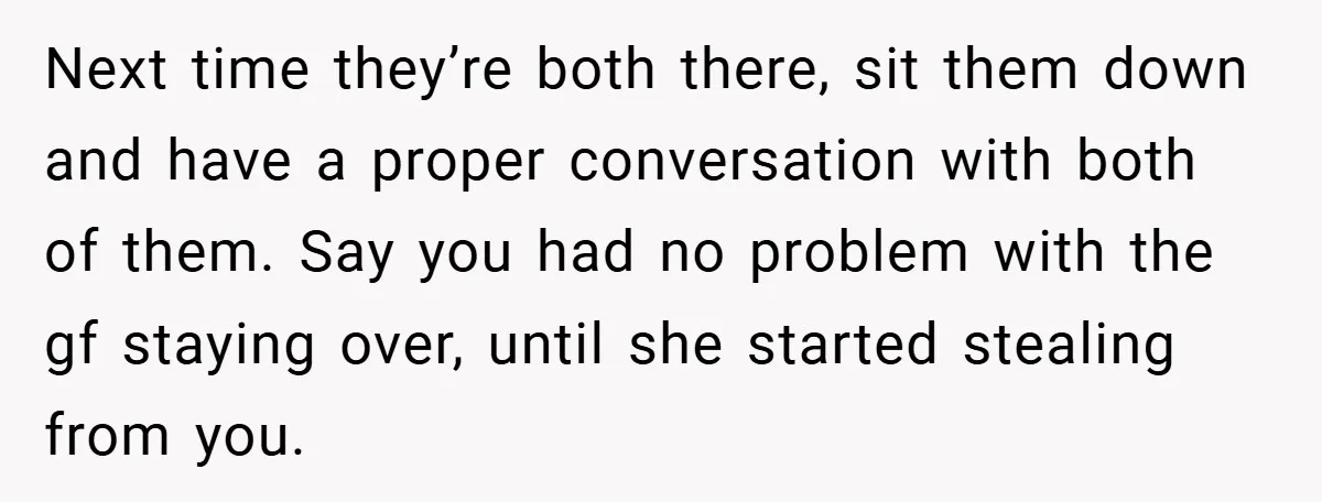 Next time they’re both there, sit them down and have a proper conversation with both of them. Say you had no problem with the gf staying over, until she started...