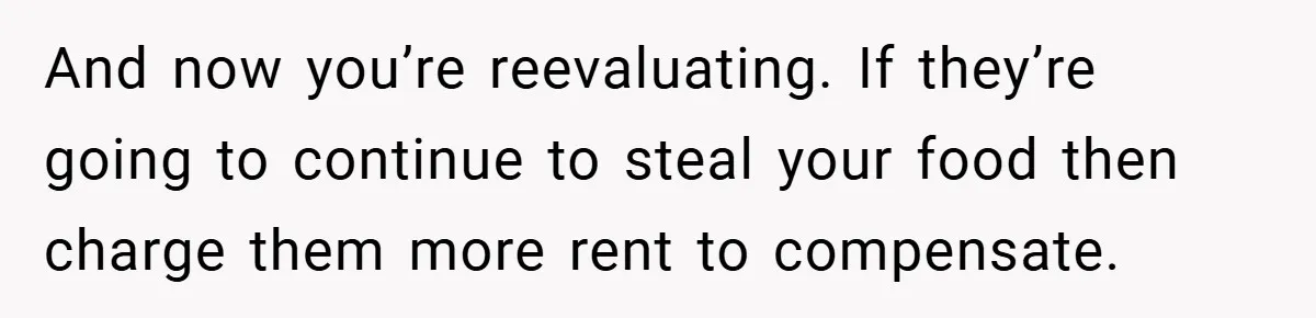 And now you’re reevaluating. If they’re going to continue to steal your food then charge them more rent to compensate.