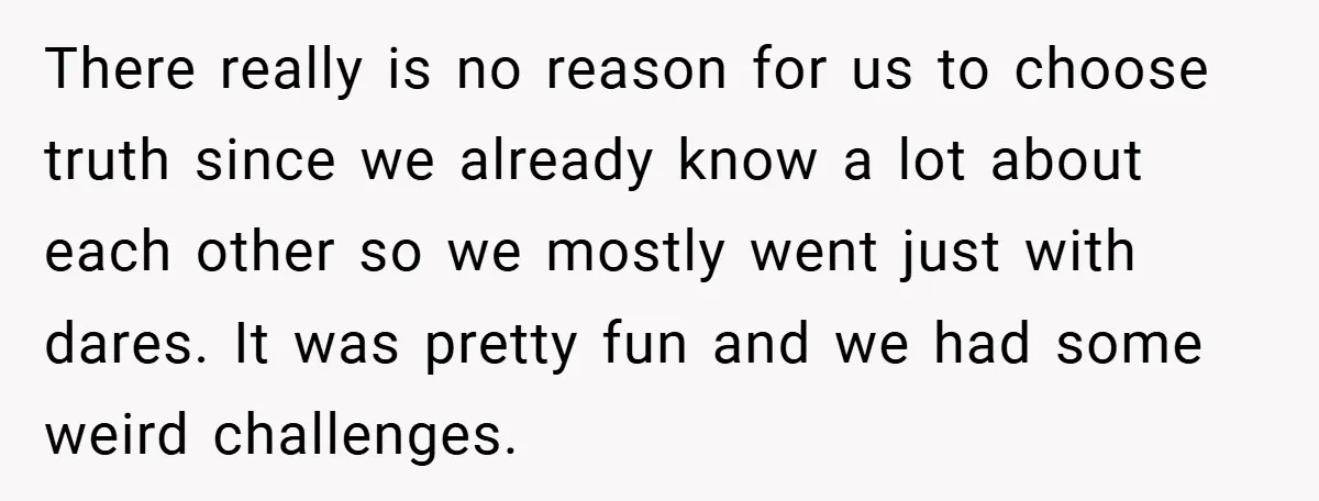 There really is no reason for us to choose truth since we already know a lot about each other so we mostly went just with dares. It was pretty fun...