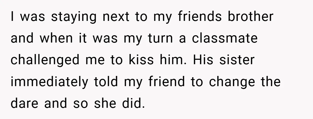 I was staying next to my friends brother and when it was my turn a classmate challenged me to kiss him. His sister immediately told my friend to change the...
