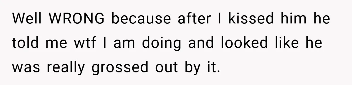 Well WRONG because after I kissed him he told me wtf I am doing and looked like he was really grossed out by it.