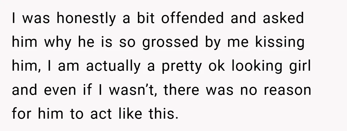I was honestly a bit offended and asked him why he is so grossed by me kissing him, I am actually a pretty ok looking girl and even if I...