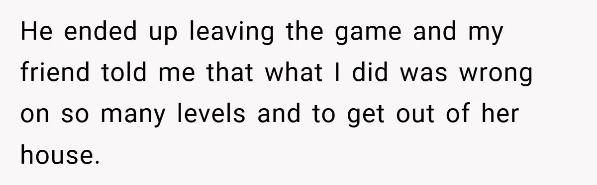 He ended up leaving the game and my friend told me that what I did was wrong on so many levels and to get out of her house.