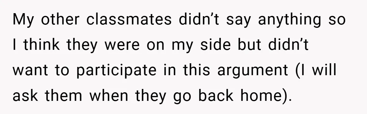 My other classmates didn’t say anything so I think they were on my side but didn’t want to participate in this argument (I will ask them when they go back...