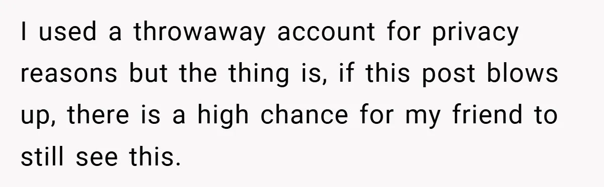 I used a throwaway account for privacy reasons but the thing is, if this post blows up, there is a high chance for my friend to still see this.