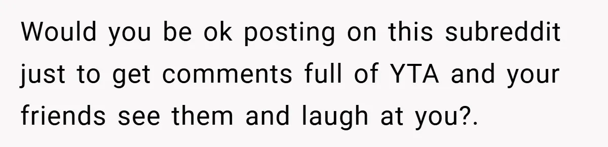 Would you be ok posting on this subreddit just to get comments full of YTA and your friends see them and laugh at you?.
