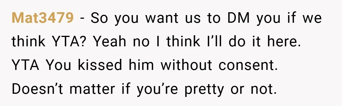 Mat3479 − So you want us to DM you if we think YTA? Yeah no I think I’ll do it here. YTA You kissed him without consent. Doesn’t matter if...