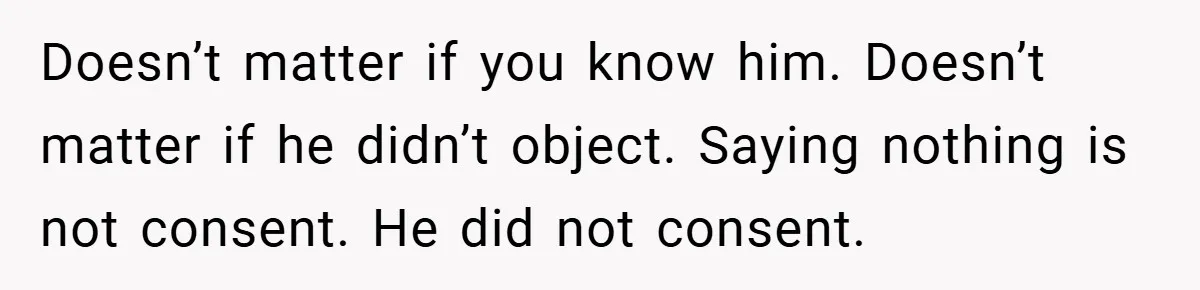 Doesn’t matter if you know him. Doesn’t matter if he didn’t object. Saying nothing is not consent. He did not consent.