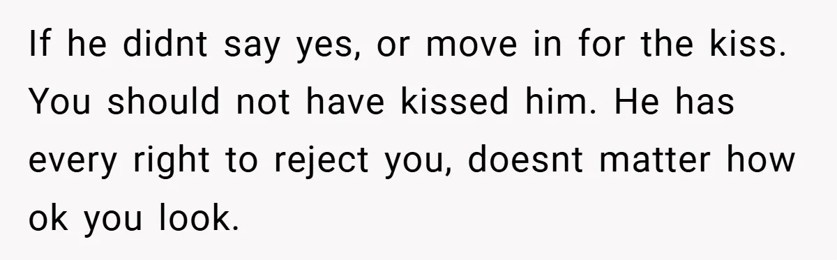 If he didnt say yes, or move in for the kiss. You should not have kissed him. He has every right to reject you, doesnt matter how ok you look.